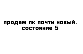 продам пк почти новый. состояние 5 